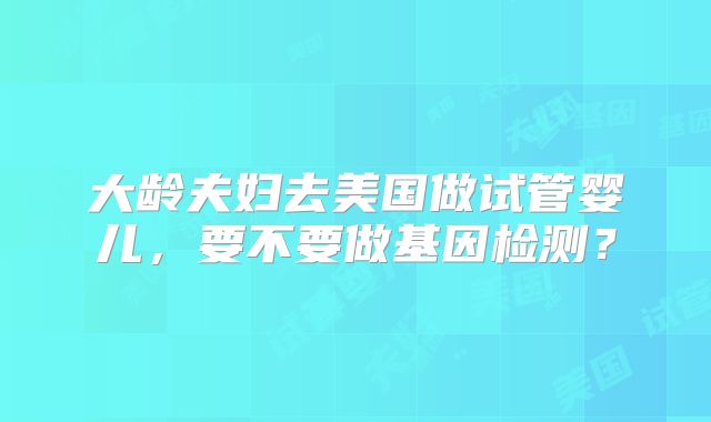 大龄夫妇去美国做试管婴儿，要不要做基因检测？