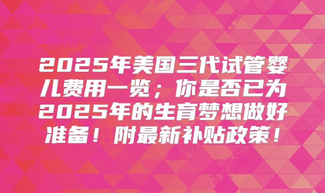 2025年美国三代试管婴儿费用一览；你是否已为2025年的生育梦想做好准备！附最新补贴政策！