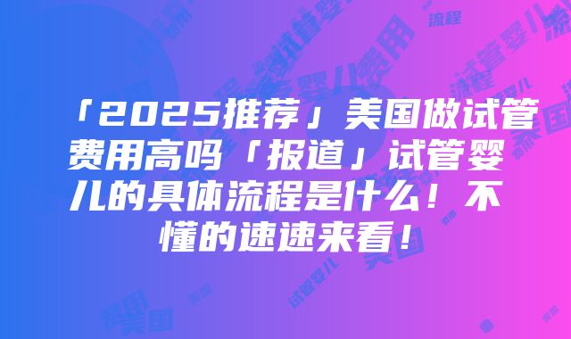 「2025推荐」美国做试管费用高吗「报道」试管婴儿的具体流程是什么！不懂的速速来看！