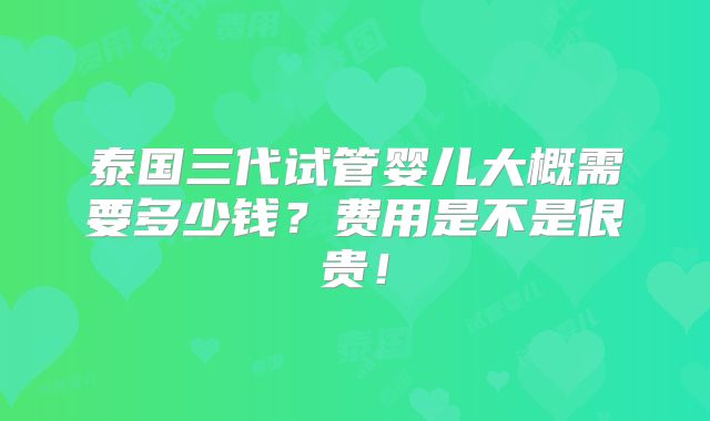 泰国三代试管婴儿大概需要多少钱？费用是不是很贵！