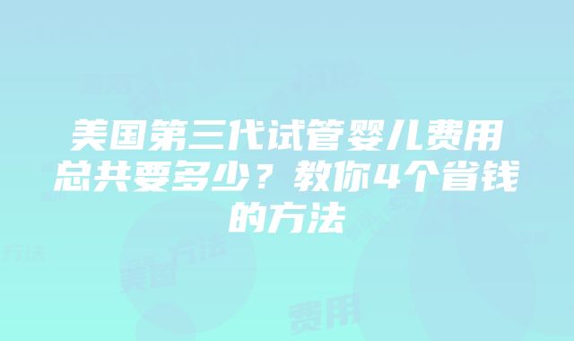 美国第三代试管婴儿费用总共要多少？教你4个省钱的方法