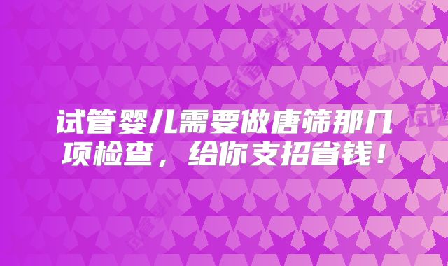 试管婴儿需要做唐筛那几项检查，给你支招省钱！