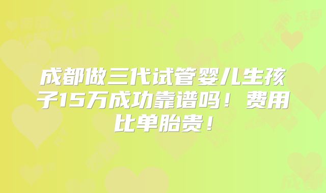 成都做三代试管婴儿生孩子15万成功靠谱吗！费用比单胎贵！