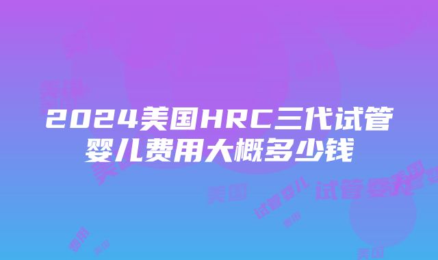 2024美国HRC三代试管婴儿费用大概多少钱