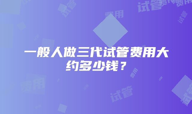 一般人做三代试管费用大约多少钱？