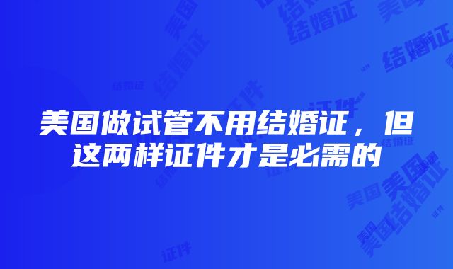 美国做试管不用结婚证，但这两样证件才是必需的