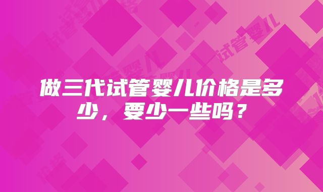 做三代试管婴儿价格是多少，要少一些吗？