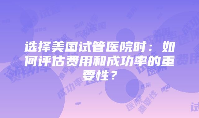 选择美国试管医院时：如何评估费用和成功率的重要性？