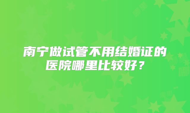 南宁做试管不用结婚证的医院哪里比较好？