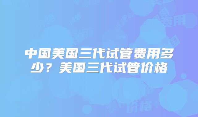 中国美国三代试管费用多少？美国三代试管价格