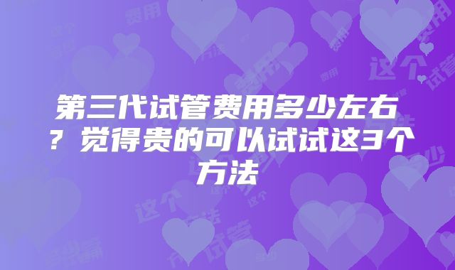 第三代试管费用多少左右？觉得贵的可以试试这3个方法