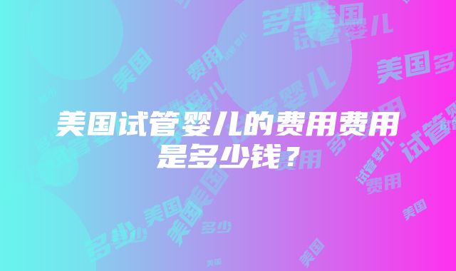 美国试管婴儿的费用费用是多少钱？