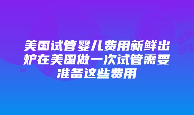 美国试管婴儿费用新鲜出炉在美国做一次试管需要准备这些费用