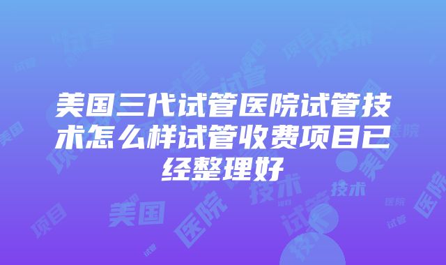 美国三代试管医院试管技术怎么样试管收费项目已经整理好