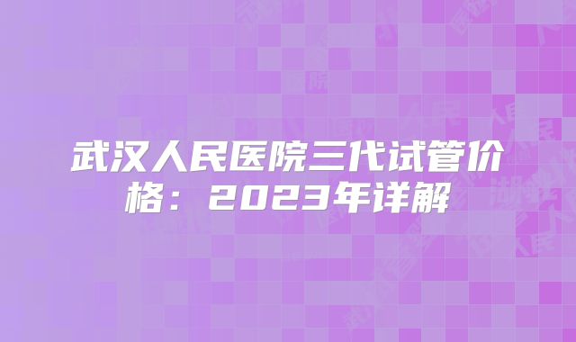 武汉人民医院三代试管价格：2023年详解