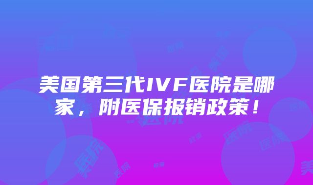 美国第三代IVF医院是哪家，附医保报销政策！