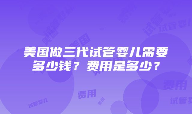 美国做三代试管婴儿需要多少钱？费用是多少？