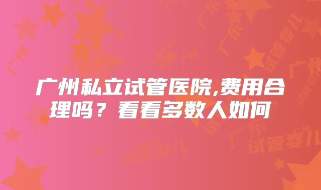 广州私立试管医院,费用合理吗？看看多数人如何