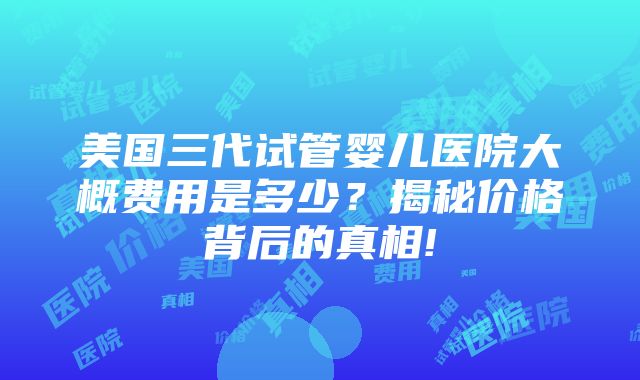 美国三代试管婴儿医院大概费用是多少？揭秘价格背后的真相!