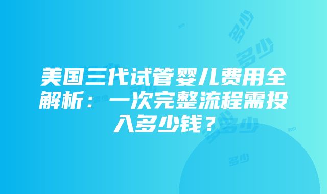 美国三代试管婴儿费用全解析：一次完整流程需投入多少钱？