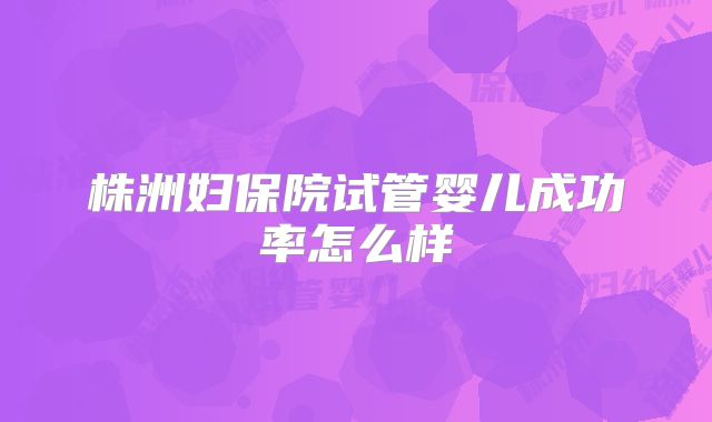 株洲妇保院试管婴儿成功率怎么样