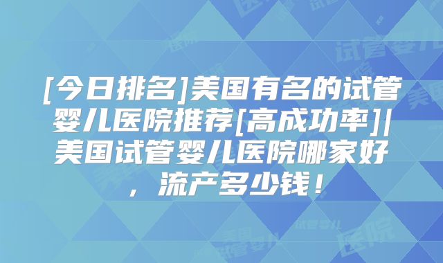 [今日排名]美国有名的试管婴儿医院推荐[高成功率]|美国试管婴儿医院哪家好，流产多少钱！