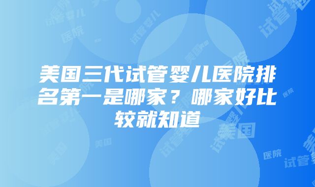 美国三代试管婴儿医院排名第一是哪家？哪家好比较就知道