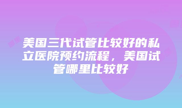 美国三代试管比较好的私立医院预约流程，美国试管哪里比较好