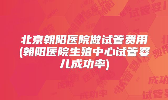 北京朝阳医院做试管费用(朝阳医院生殖中心试管婴儿成功率)