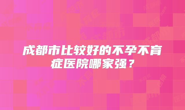 成都市比较好的不孕不育症医院哪家强？