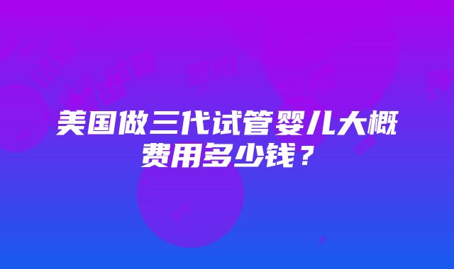 美国做三代试管婴儿大概费用多少钱？