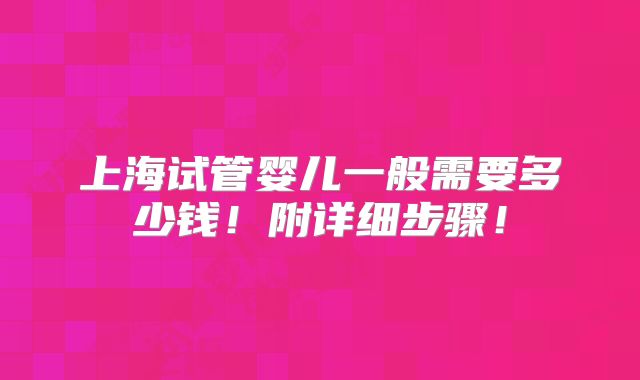 上海试管婴儿一般需要多少钱！附详细步骤！