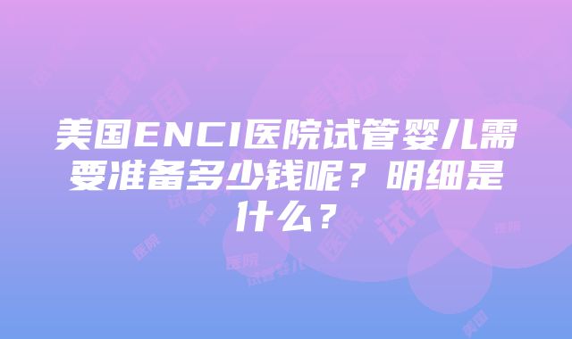 美国ENCI医院试管婴儿需要准备多少钱呢？明细是什么？