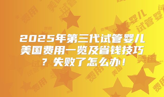 2025年第三代试管婴儿美国费用一览及省钱技巧？失败了怎么办！