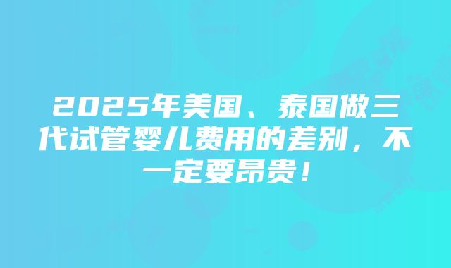 2025年美国、泰国做三代试管婴儿费用的差别，不一定要昂贵！