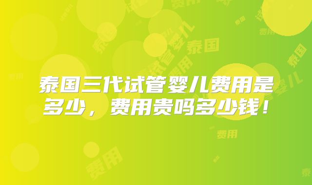 泰国三代试管婴儿费用是多少，费用贵吗多少钱！