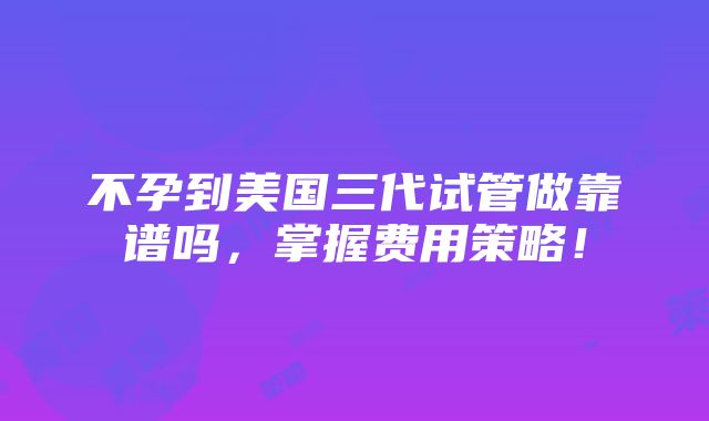 不孕到美国三代试管做靠谱吗，掌握费用策略！