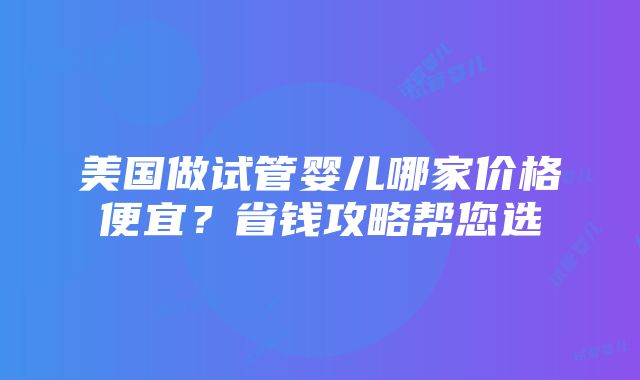 美国做试管婴儿哪家价格便宜？省钱攻略帮您选