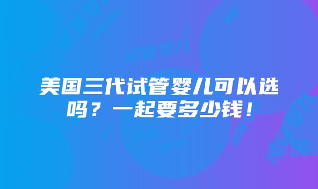 美国三代试管婴儿可以选吗？一起要多少钱！