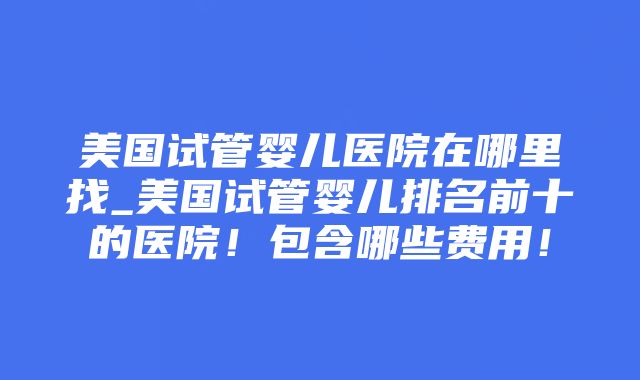 美国试管婴儿医院在哪里找_美国试管婴儿排名前十的医院！包含哪些费用！