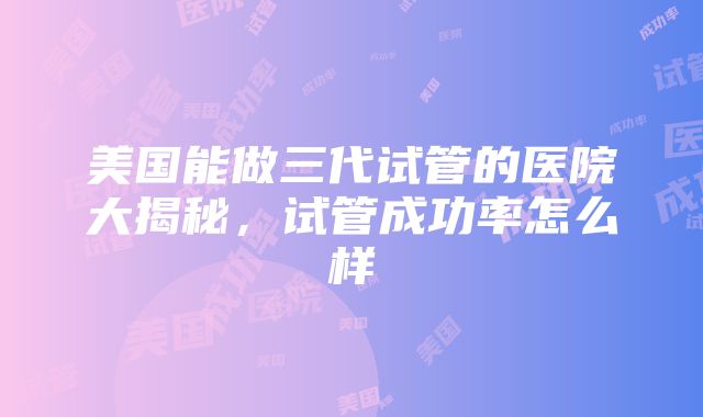 美国能做三代试管的医院大揭秘，试管成功率怎么样