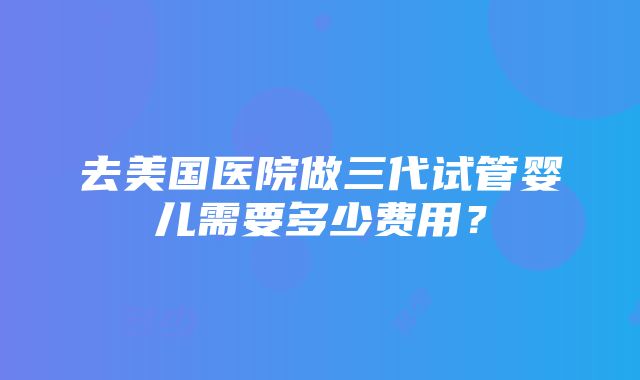 去美国医院做三代试管婴儿需要多少费用？