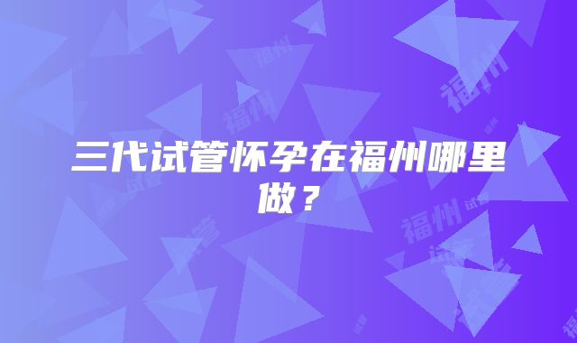 三代试管怀孕在福州哪里做？