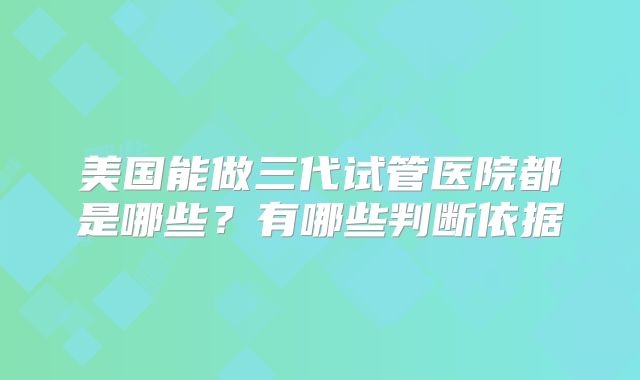 美国能做三代试管医院都是哪些？有哪些判断依据