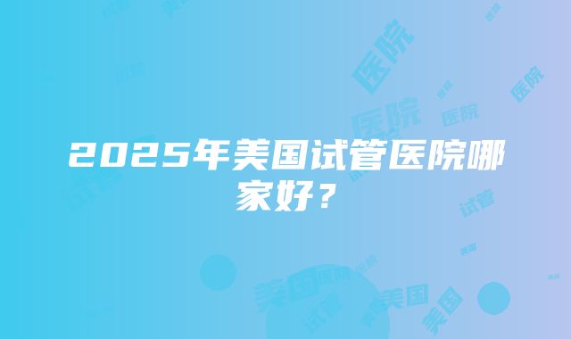 2025年美国试管医院哪家好？