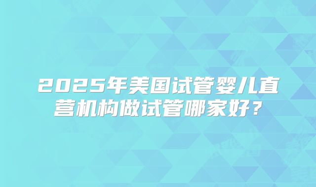 2025年美国试管婴儿直营机构做试管哪家好？