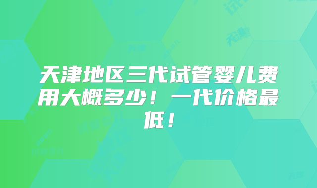 天津地区三代试管婴儿费用大概多少！一代价格最低！