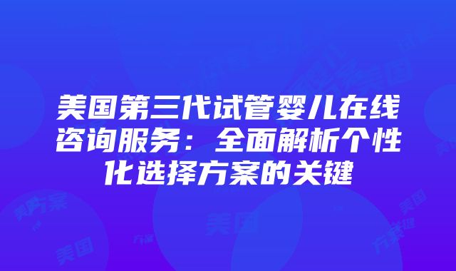 美国第三代试管婴儿在线咨询服务：全面解析个性化选择方案的关键