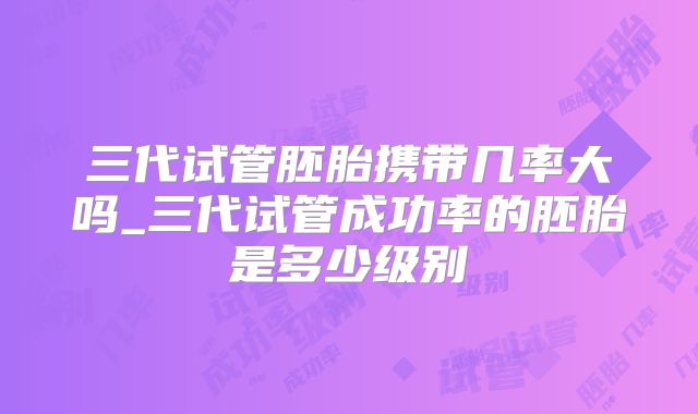 三代试管胚胎携带几率大吗_三代试管成功率的胚胎是多少级别