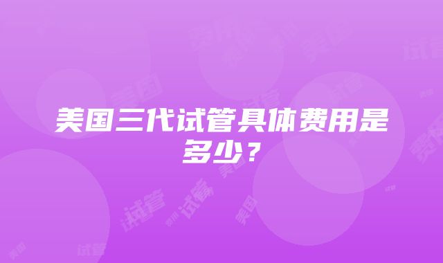 美国三代试管具体费用是多少？